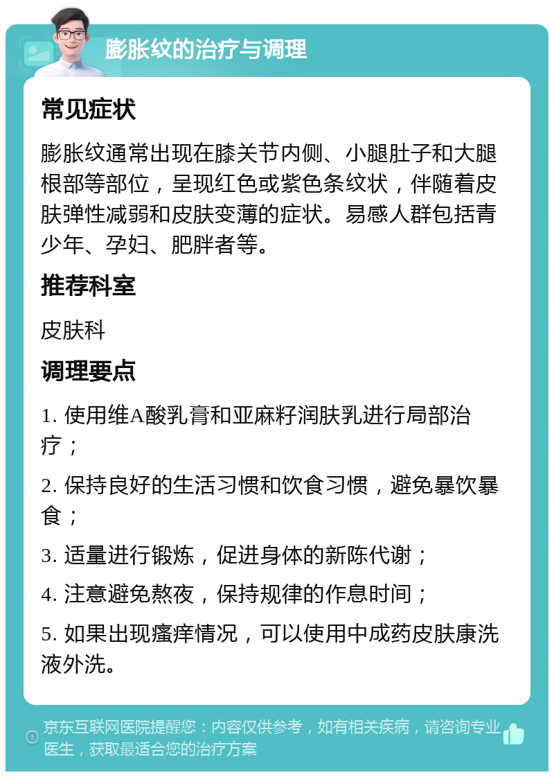 膨胀纹的治疗与调理 常见症状 膨胀纹通常出现在膝关节内侧、小腿肚子和大腿根部等部位，呈现红色或紫色条纹状，伴随着皮肤弹性减弱和皮肤变薄的症状。易感人群包括青少年、孕妇、肥胖者等。 推荐科室 皮肤科 调理要点 1. 使用维A酸乳膏和亚麻籽润肤乳进行局部治疗； 2. 保持良好的生活习惯和饮食习惯，避免暴饮暴食； 3. 适量进行锻炼，促进身体的新陈代谢； 4. 注意避免熬夜，保持规律的作息时间； 5. 如果出现瘙痒情况，可以使用中成药皮肤康洗液外洗。