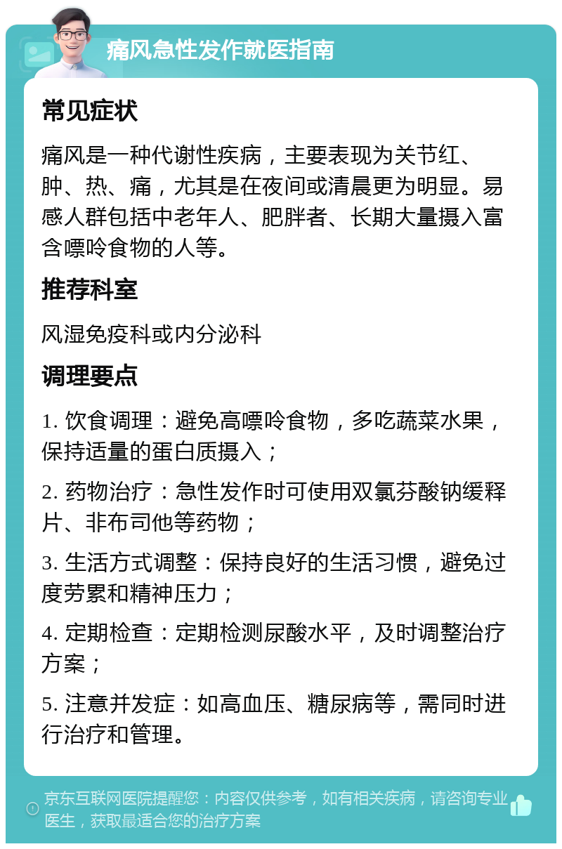 痛风急性发作就医指南 常见症状 痛风是一种代谢性疾病，主要表现为关节红、肿、热、痛，尤其是在夜间或清晨更为明显。易感人群包括中老年人、肥胖者、长期大量摄入富含嘌呤食物的人等。 推荐科室 风湿免疫科或内分泌科 调理要点 1. 饮食调理：避免高嘌呤食物，多吃蔬菜水果，保持适量的蛋白质摄入； 2. 药物治疗：急性发作时可使用双氯芬酸钠缓释片、非布司他等药物； 3. 生活方式调整：保持良好的生活习惯，避免过度劳累和精神压力； 4. 定期检查：定期检测尿酸水平，及时调整治疗方案； 5. 注意并发症：如高血压、糖尿病等，需同时进行治疗和管理。