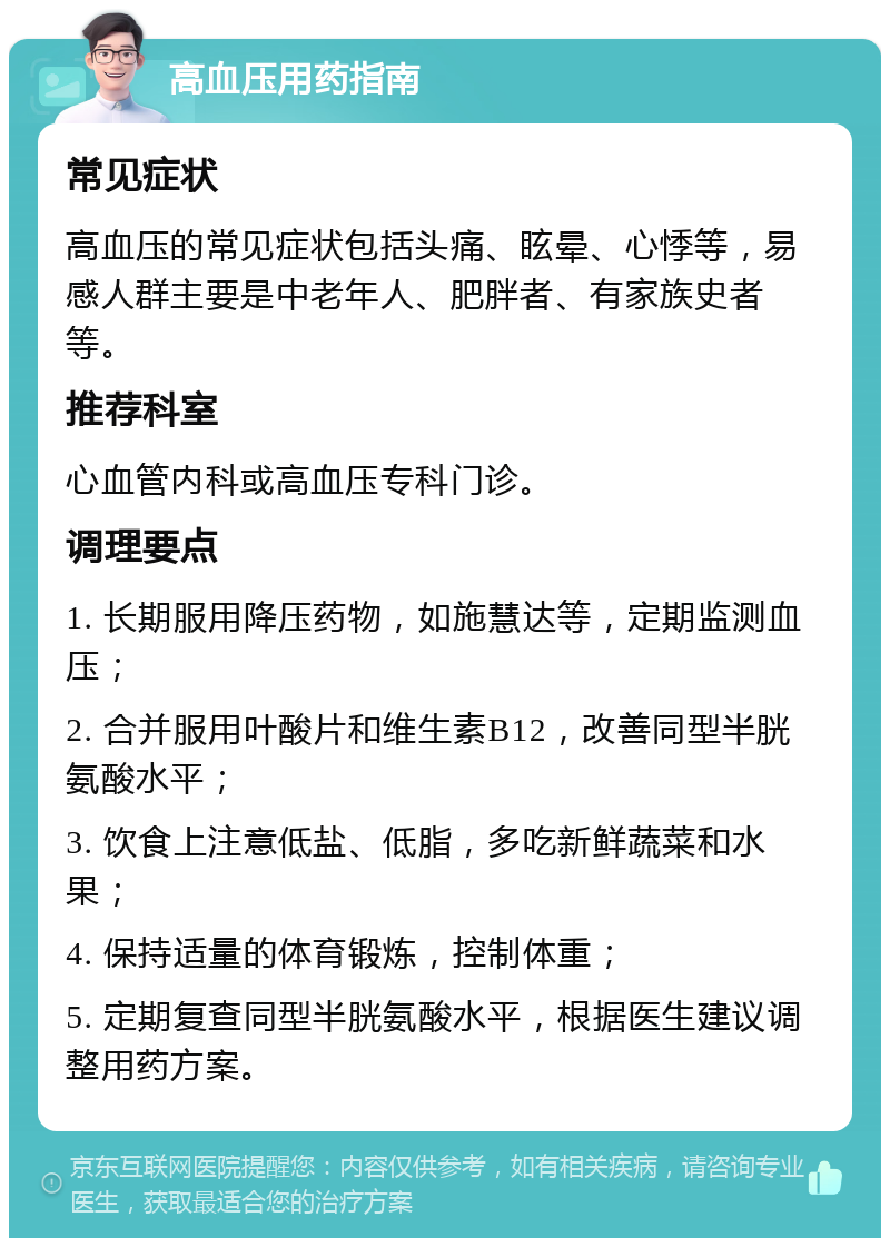 高血压用药指南 常见症状 高血压的常见症状包括头痛、眩晕、心悸等，易感人群主要是中老年人、肥胖者、有家族史者等。 推荐科室 心血管内科或高血压专科门诊。 调理要点 1. 长期服用降压药物，如施慧达等，定期监测血压； 2. 合并服用叶酸片和维生素B12，改善同型半胱氨酸水平； 3. 饮食上注意低盐、低脂，多吃新鲜蔬菜和水果； 4. 保持适量的体育锻炼，控制体重； 5. 定期复查同型半胱氨酸水平，根据医生建议调整用药方案。