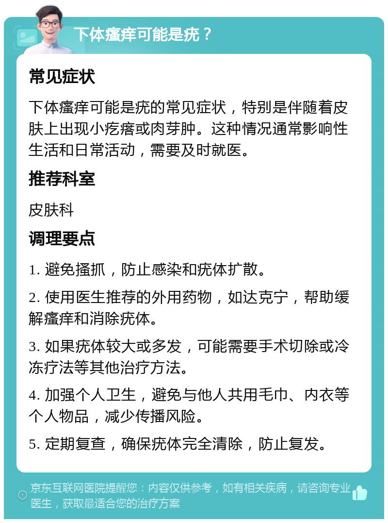 下体瘙痒可能是疣？ 常见症状 下体瘙痒可能是疣的常见症状，特别是伴随着皮肤上出现小疙瘩或肉芽肿。这种情况通常影响性生活和日常活动，需要及时就医。 推荐科室 皮肤科 调理要点 1. 避免搔抓，防止感染和疣体扩散。 2. 使用医生推荐的外用药物，如达克宁，帮助缓解瘙痒和消除疣体。 3. 如果疣体较大或多发，可能需要手术切除或冷冻疗法等其他治疗方法。 4. 加强个人卫生，避免与他人共用毛巾、内衣等个人物品，减少传播风险。 5. 定期复查，确保疣体完全清除，防止复发。