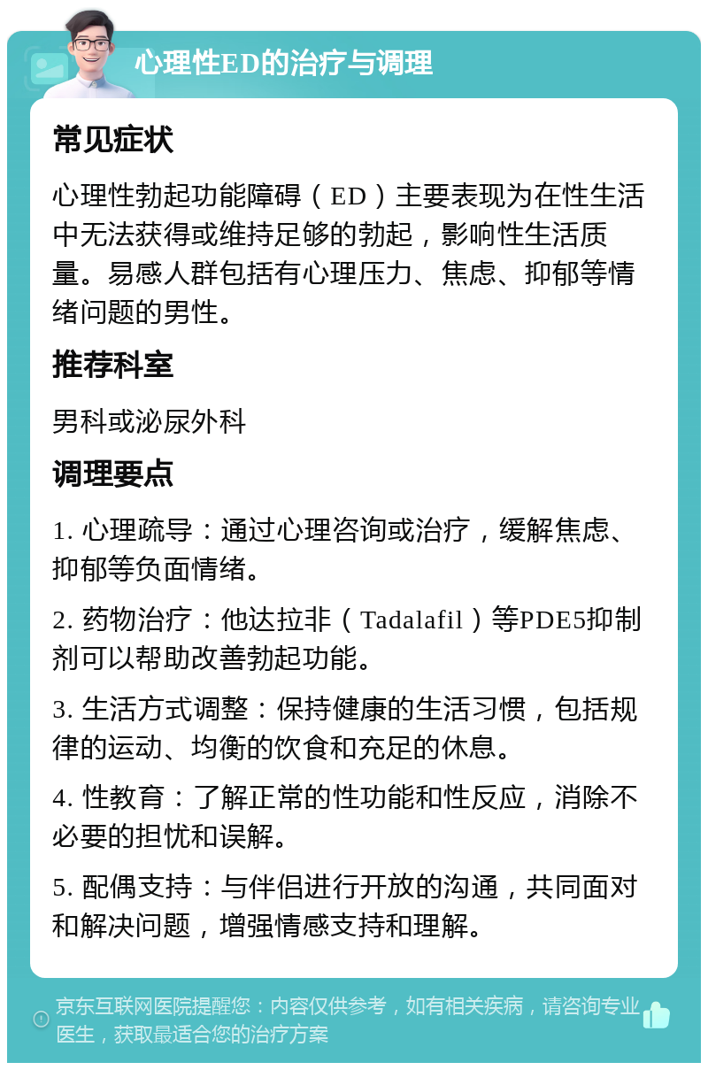 心理性ED的治疗与调理 常见症状 心理性勃起功能障碍（ED）主要表现为在性生活中无法获得或维持足够的勃起，影响性生活质量。易感人群包括有心理压力、焦虑、抑郁等情绪问题的男性。 推荐科室 男科或泌尿外科 调理要点 1. 心理疏导：通过心理咨询或治疗，缓解焦虑、抑郁等负面情绪。 2. 药物治疗：他达拉非（Tadalafil）等PDE5抑制剂可以帮助改善勃起功能。 3. 生活方式调整：保持健康的生活习惯，包括规律的运动、均衡的饮食和充足的休息。 4. 性教育：了解正常的性功能和性反应，消除不必要的担忧和误解。 5. 配偶支持：与伴侣进行开放的沟通，共同面对和解决问题，增强情感支持和理解。