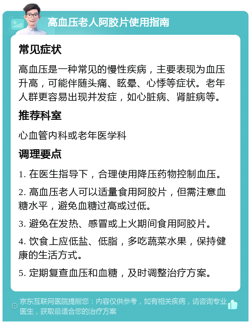 高血压老人阿胶片使用指南 常见症状 高血压是一种常见的慢性疾病，主要表现为血压升高，可能伴随头痛、眩晕、心悸等症状。老年人群更容易出现并发症，如心脏病、肾脏病等。 推荐科室 心血管内科或老年医学科 调理要点 1. 在医生指导下，合理使用降压药物控制血压。 2. 高血压老人可以适量食用阿胶片，但需注意血糖水平，避免血糖过高或过低。 3. 避免在发热、感冒或上火期间食用阿胶片。 4. 饮食上应低盐、低脂，多吃蔬菜水果，保持健康的生活方式。 5. 定期复查血压和血糖，及时调整治疗方案。