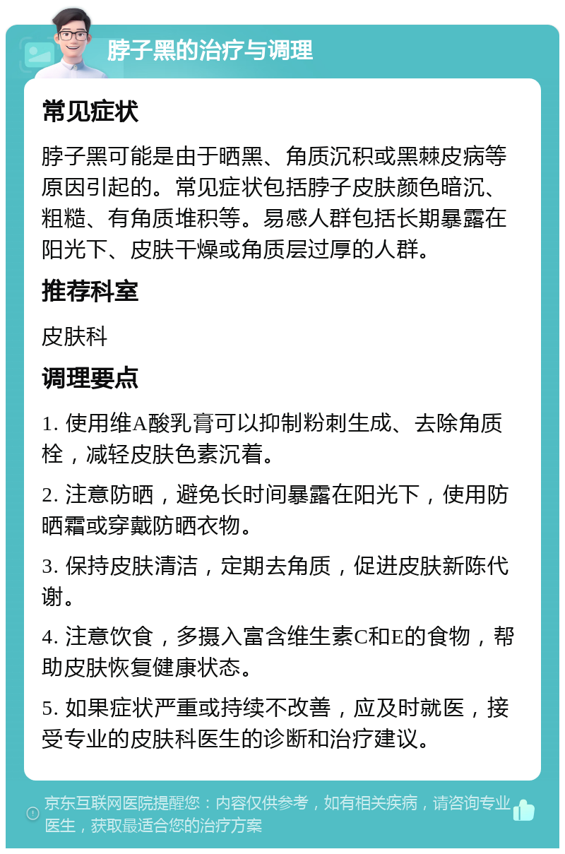 脖子黑的治疗与调理 常见症状 脖子黑可能是由于晒黑、角质沉积或黑棘皮病等原因引起的。常见症状包括脖子皮肤颜色暗沉、粗糙、有角质堆积等。易感人群包括长期暴露在阳光下、皮肤干燥或角质层过厚的人群。 推荐科室 皮肤科 调理要点 1. 使用维A酸乳膏可以抑制粉刺生成、去除角质栓，减轻皮肤色素沉着。 2. 注意防晒，避免长时间暴露在阳光下，使用防晒霜或穿戴防晒衣物。 3. 保持皮肤清洁，定期去角质，促进皮肤新陈代谢。 4. 注意饮食，多摄入富含维生素C和E的食物，帮助皮肤恢复健康状态。 5. 如果症状严重或持续不改善，应及时就医，接受专业的皮肤科医生的诊断和治疗建议。