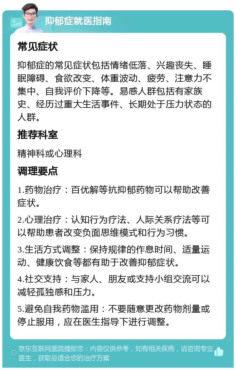 抑郁症就医指南 常见症状 抑郁症的常见症状包括情绪低落、兴趣丧失、睡眠障碍、食欲改变、体重波动、疲劳、注意力不集中、自我评价下降等。易感人群包括有家族史、经历过重大生活事件、长期处于压力状态的人群。 推荐科室 精神科或心理科 调理要点 1.药物治疗：百优解等抗抑郁药物可以帮助改善症状。 2.心理治疗：认知行为疗法、人际关系疗法等可以帮助患者改变负面思维模式和行为习惯。 3.生活方式调整：保持规律的作息时间、适量运动、健康饮食等都有助于改善抑郁症状。 4.社交支持：与家人、朋友或支持小组交流可以减轻孤独感和压力。 5.避免自我药物滥用：不要随意更改药物剂量或停止服用，应在医生指导下进行调整。