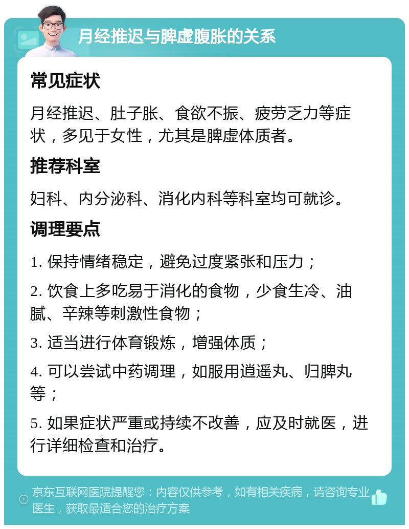 月经推迟与脾虚腹胀的关系 常见症状 月经推迟、肚子胀、食欲不振、疲劳乏力等症状，多见于女性，尤其是脾虚体质者。 推荐科室 妇科、内分泌科、消化内科等科室均可就诊。 调理要点 1. 保持情绪稳定，避免过度紧张和压力； 2. 饮食上多吃易于消化的食物，少食生冷、油腻、辛辣等刺激性食物； 3. 适当进行体育锻炼，增强体质； 4. 可以尝试中药调理，如服用逍遥丸、归脾丸等； 5. 如果症状严重或持续不改善，应及时就医，进行详细检查和治疗。