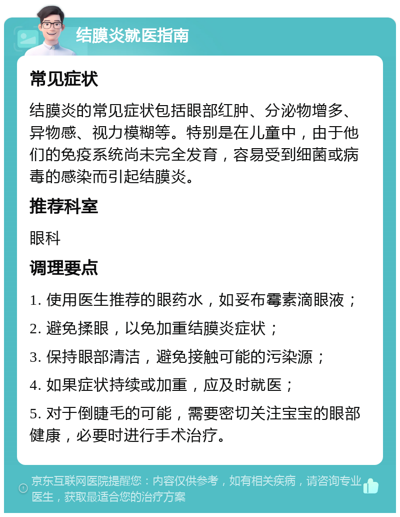 结膜炎就医指南 常见症状 结膜炎的常见症状包括眼部红肿、分泌物增多、异物感、视力模糊等。特别是在儿童中，由于他们的免疫系统尚未完全发育，容易受到细菌或病毒的感染而引起结膜炎。 推荐科室 眼科 调理要点 1. 使用医生推荐的眼药水，如妥布霉素滴眼液； 2. 避免揉眼，以免加重结膜炎症状； 3. 保持眼部清洁，避免接触可能的污染源； 4. 如果症状持续或加重，应及时就医； 5. 对于倒睫毛的可能，需要密切关注宝宝的眼部健康，必要时进行手术治疗。