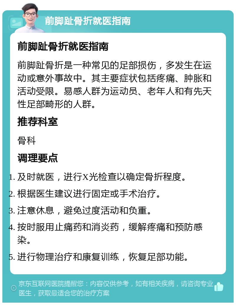 前脚趾骨折就医指南 前脚趾骨折就医指南 前脚趾骨折是一种常见的足部损伤，多发生在运动或意外事故中。其主要症状包括疼痛、肿胀和活动受限。易感人群为运动员、老年人和有先天性足部畸形的人群。 推荐科室 骨科 调理要点 及时就医，进行X光检查以确定骨折程度。 根据医生建议进行固定或手术治疗。 注意休息，避免过度活动和负重。 按时服用止痛药和消炎药，缓解疼痛和预防感染。 进行物理治疗和康复训练，恢复足部功能。