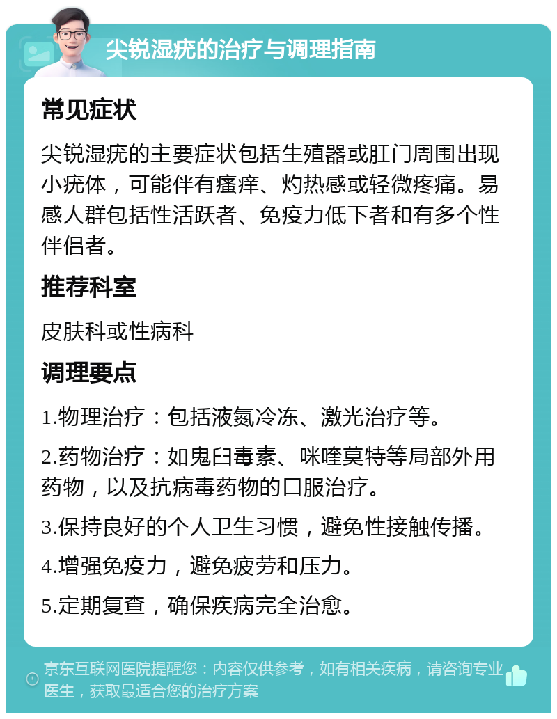 尖锐湿疣的治疗与调理指南 常见症状 尖锐湿疣的主要症状包括生殖器或肛门周围出现小疣体，可能伴有瘙痒、灼热感或轻微疼痛。易感人群包括性活跃者、免疫力低下者和有多个性伴侣者。 推荐科室 皮肤科或性病科 调理要点 1.物理治疗：包括液氮冷冻、激光治疗等。 2.药物治疗：如鬼臼毒素、咪喹莫特等局部外用药物，以及抗病毒药物的口服治疗。 3.保持良好的个人卫生习惯，避免性接触传播。 4.增强免疫力，避免疲劳和压力。 5.定期复查，确保疾病完全治愈。