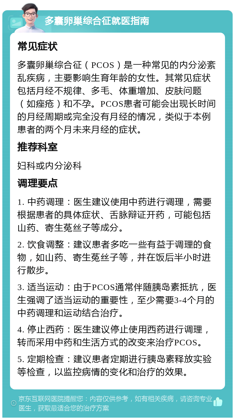 多囊卵巢综合征就医指南 常见症状 多囊卵巢综合征（PCOS）是一种常见的内分泌紊乱疾病，主要影响生育年龄的女性。其常见症状包括月经不规律、多毛、体重增加、皮肤问题（如痤疮）和不孕。PCOS患者可能会出现长时间的月经周期或完全没有月经的情况，类似于本例患者的两个月未来月经的症状。 推荐科室 妇科或内分泌科 调理要点 1. 中药调理：医生建议使用中药进行调理，需要根据患者的具体症状、舌脉辩证开药，可能包括山药、寄生菟丝子等成分。 2. 饮食调整：建议患者多吃一些有益于调理的食物，如山药、寄生菟丝子等，并在饭后半小时进行散步。 3. 适当运动：由于PCOS通常伴随胰岛素抵抗，医生强调了适当运动的重要性，至少需要3-4个月的中药调理和运动结合治疗。 4. 停止西药：医生建议停止使用西药进行调理，转而采用中药和生活方式的改变来治疗PCOS。 5. 定期检查：建议患者定期进行胰岛素释放实验等检查，以监控病情的变化和治疗的效果。