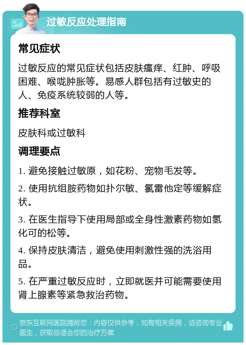 过敏反应处理指南 常见症状 过敏反应的常见症状包括皮肤瘙痒、红肿、呼吸困难、喉咙肿胀等。易感人群包括有过敏史的人、免疫系统较弱的人等。 推荐科室 皮肤科或过敏科 调理要点 1. 避免接触过敏原，如花粉、宠物毛发等。 2. 使用抗组胺药物如扑尔敏、氯雷他定等缓解症状。 3. 在医生指导下使用局部或全身性激素药物如氢化可的松等。 4. 保持皮肤清洁，避免使用刺激性强的洗浴用品。 5. 在严重过敏反应时，立即就医并可能需要使用肾上腺素等紧急救治药物。