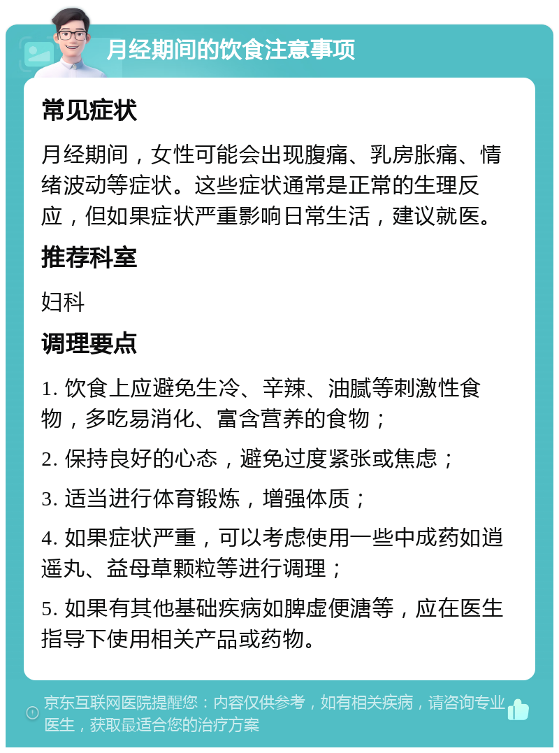 月经期间的饮食注意事项 常见症状 月经期间，女性可能会出现腹痛、乳房胀痛、情绪波动等症状。这些症状通常是正常的生理反应，但如果症状严重影响日常生活，建议就医。 推荐科室 妇科 调理要点 1. 饮食上应避免生冷、辛辣、油腻等刺激性食物，多吃易消化、富含营养的食物； 2. 保持良好的心态，避免过度紧张或焦虑； 3. 适当进行体育锻炼，增强体质； 4. 如果症状严重，可以考虑使用一些中成药如逍遥丸、益母草颗粒等进行调理； 5. 如果有其他基础疾病如脾虚便溏等，应在医生指导下使用相关产品或药物。