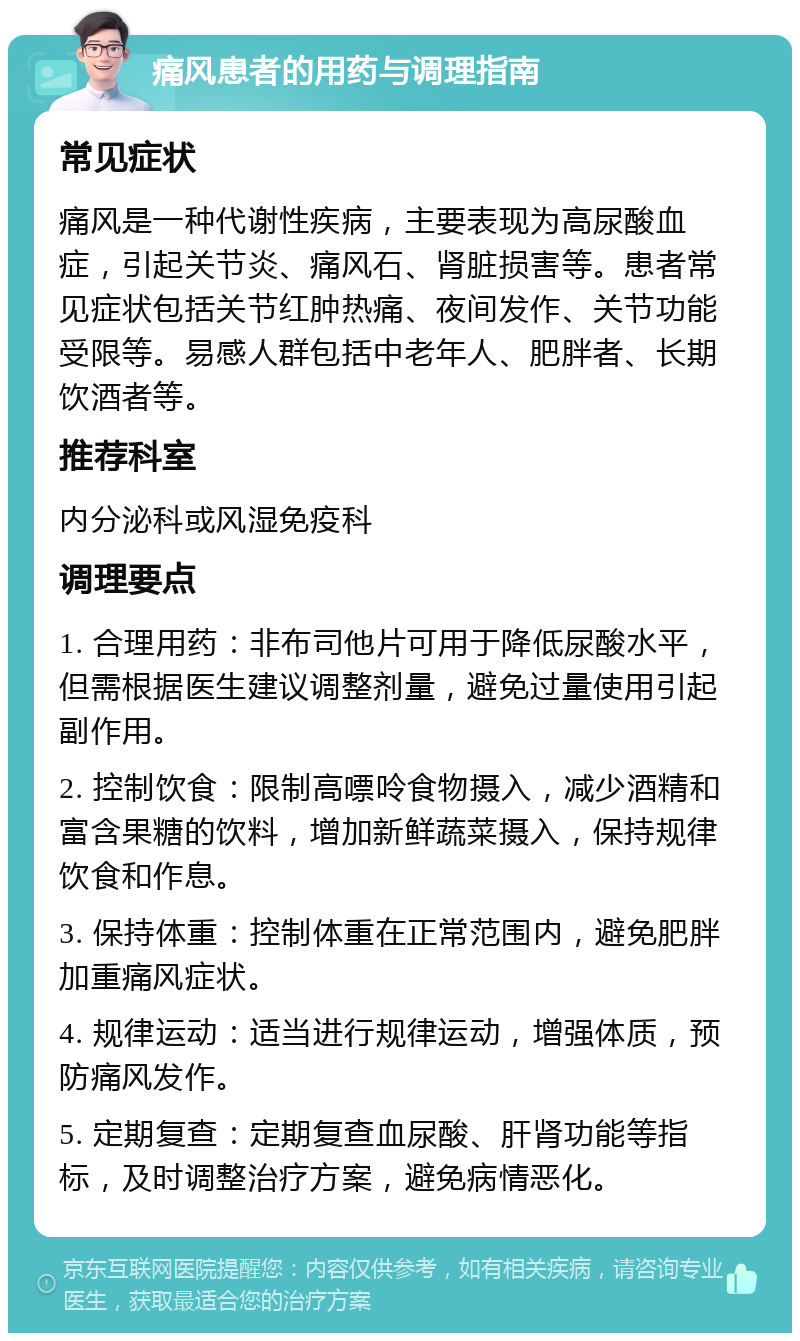 痛风患者的用药与调理指南 常见症状 痛风是一种代谢性疾病，主要表现为高尿酸血症，引起关节炎、痛风石、肾脏损害等。患者常见症状包括关节红肿热痛、夜间发作、关节功能受限等。易感人群包括中老年人、肥胖者、长期饮酒者等。 推荐科室 内分泌科或风湿免疫科 调理要点 1. 合理用药：非布司他片可用于降低尿酸水平，但需根据医生建议调整剂量，避免过量使用引起副作用。 2. 控制饮食：限制高嘌呤食物摄入，减少酒精和富含果糖的饮料，增加新鲜蔬菜摄入，保持规律饮食和作息。 3. 保持体重：控制体重在正常范围内，避免肥胖加重痛风症状。 4. 规律运动：适当进行规律运动，增强体质，预防痛风发作。 5. 定期复查：定期复查血尿酸、肝肾功能等指标，及时调整治疗方案，避免病情恶化。