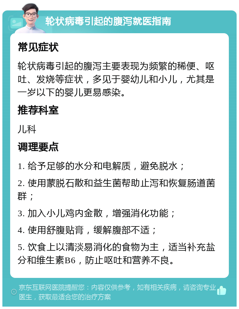 轮状病毒引起的腹泻就医指南 常见症状 轮状病毒引起的腹泻主要表现为频繁的稀便、呕吐、发烧等症状，多见于婴幼儿和小儿，尤其是一岁以下的婴儿更易感染。 推荐科室 儿科 调理要点 1. 给予足够的水分和电解质，避免脱水； 2. 使用蒙脱石散和益生菌帮助止泻和恢复肠道菌群； 3. 加入小儿鸡内金散，增强消化功能； 4. 使用舒腹贴膏，缓解腹部不适； 5. 饮食上以清淡易消化的食物为主，适当补充盐分和维生素B6，防止呕吐和营养不良。