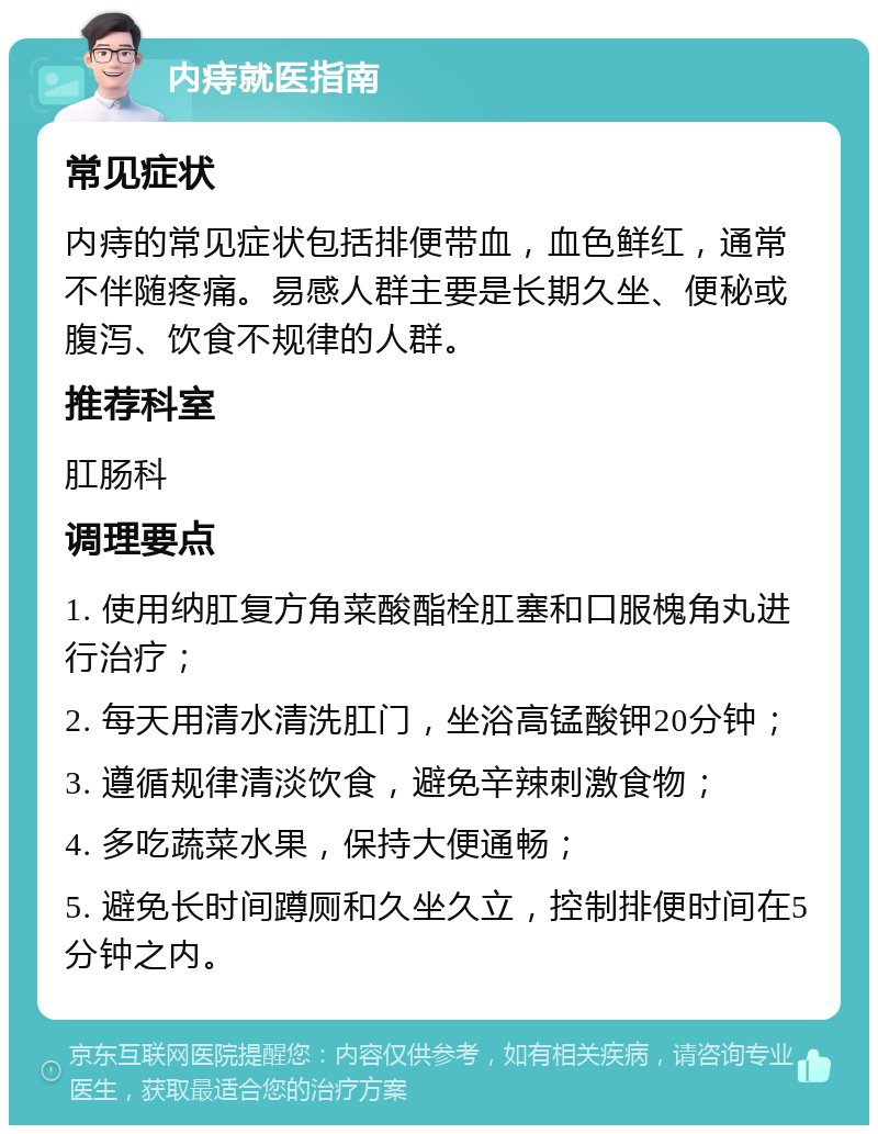 内痔就医指南 常见症状 内痔的常见症状包括排便带血，血色鲜红，通常不伴随疼痛。易感人群主要是长期久坐、便秘或腹泻、饮食不规律的人群。 推荐科室 肛肠科 调理要点 1. 使用纳肛复方角菜酸酯栓肛塞和口服槐角丸进行治疗； 2. 每天用清水清洗肛门，坐浴高锰酸钾20分钟； 3. 遵循规律清淡饮食，避免辛辣刺激食物； 4. 多吃蔬菜水果，保持大便通畅； 5. 避免长时间蹲厕和久坐久立，控制排便时间在5分钟之内。