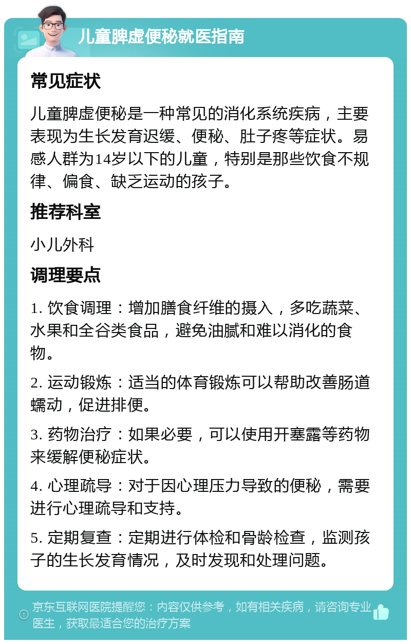 儿童脾虚便秘就医指南 常见症状 儿童脾虚便秘是一种常见的消化系统疾病，主要表现为生长发育迟缓、便秘、肚子疼等症状。易感人群为14岁以下的儿童，特别是那些饮食不规律、偏食、缺乏运动的孩子。 推荐科室 小儿外科 调理要点 1. 饮食调理：增加膳食纤维的摄入，多吃蔬菜、水果和全谷类食品，避免油腻和难以消化的食物。 2. 运动锻炼：适当的体育锻炼可以帮助改善肠道蠕动，促进排便。 3. 药物治疗：如果必要，可以使用开塞露等药物来缓解便秘症状。 4. 心理疏导：对于因心理压力导致的便秘，需要进行心理疏导和支持。 5. 定期复查：定期进行体检和骨龄检查，监测孩子的生长发育情况，及时发现和处理问题。