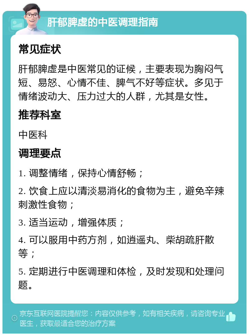 肝郁脾虚的中医调理指南 常见症状 肝郁脾虚是中医常见的证候，主要表现为胸闷气短、易怒、心情不佳、脾气不好等症状。多见于情绪波动大、压力过大的人群，尤其是女性。 推荐科室 中医科 调理要点 1. 调整情绪，保持心情舒畅； 2. 饮食上应以清淡易消化的食物为主，避免辛辣刺激性食物； 3. 适当运动，增强体质； 4. 可以服用中药方剂，如逍遥丸、柴胡疏肝散等； 5. 定期进行中医调理和体检，及时发现和处理问题。