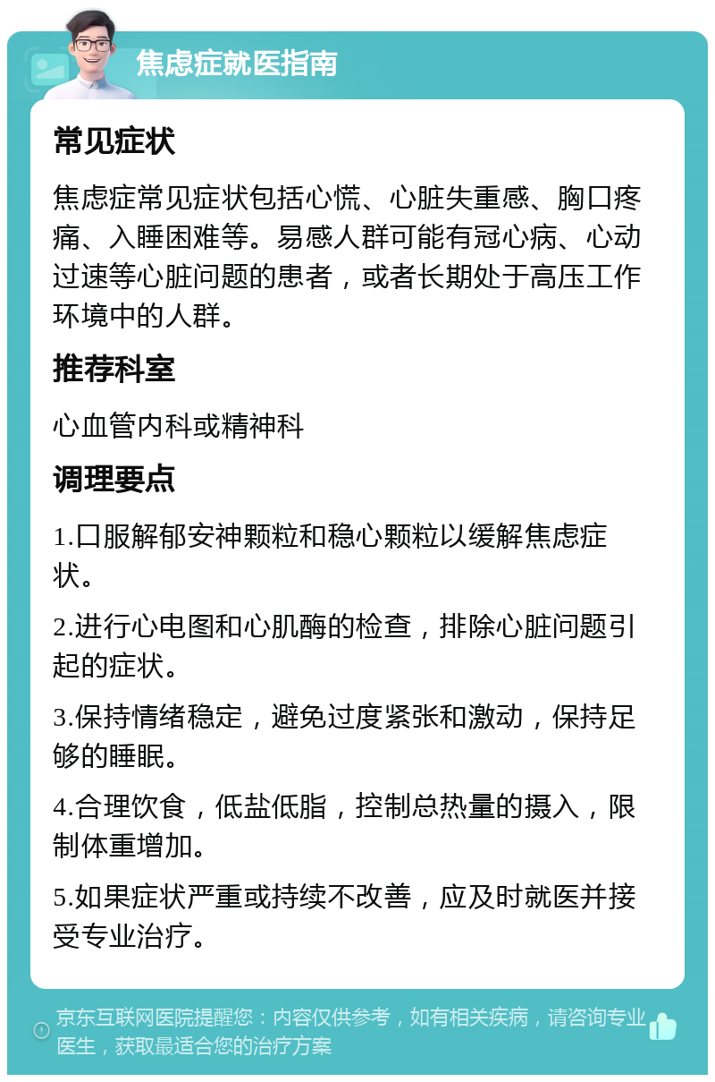 焦虑症就医指南 常见症状 焦虑症常见症状包括心慌、心脏失重感、胸口疼痛、入睡困难等。易感人群可能有冠心病、心动过速等心脏问题的患者，或者长期处于高压工作环境中的人群。 推荐科室 心血管内科或精神科 调理要点 1.口服解郁安神颗粒和稳心颗粒以缓解焦虑症状。 2.进行心电图和心肌酶的检查，排除心脏问题引起的症状。 3.保持情绪稳定，避免过度紧张和激动，保持足够的睡眠。 4.合理饮食，低盐低脂，控制总热量的摄入，限制体重增加。 5.如果症状严重或持续不改善，应及时就医并接受专业治疗。