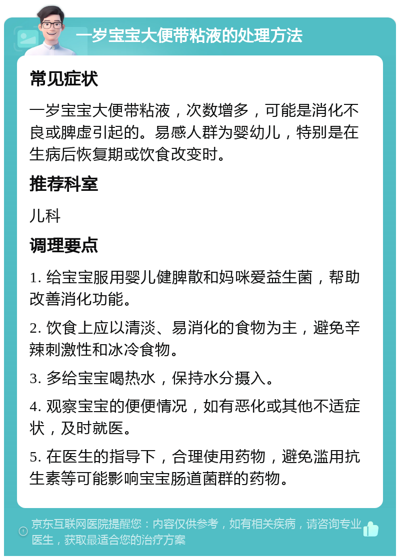 一岁宝宝大便带粘液的处理方法 常见症状 一岁宝宝大便带粘液，次数增多，可能是消化不良或脾虚引起的。易感人群为婴幼儿，特别是在生病后恢复期或饮食改变时。 推荐科室 儿科 调理要点 1. 给宝宝服用婴儿健脾散和妈咪爱益生菌，帮助改善消化功能。 2. 饮食上应以清淡、易消化的食物为主，避免辛辣刺激性和冰冷食物。 3. 多给宝宝喝热水，保持水分摄入。 4. 观察宝宝的便便情况，如有恶化或其他不适症状，及时就医。 5. 在医生的指导下，合理使用药物，避免滥用抗生素等可能影响宝宝肠道菌群的药物。