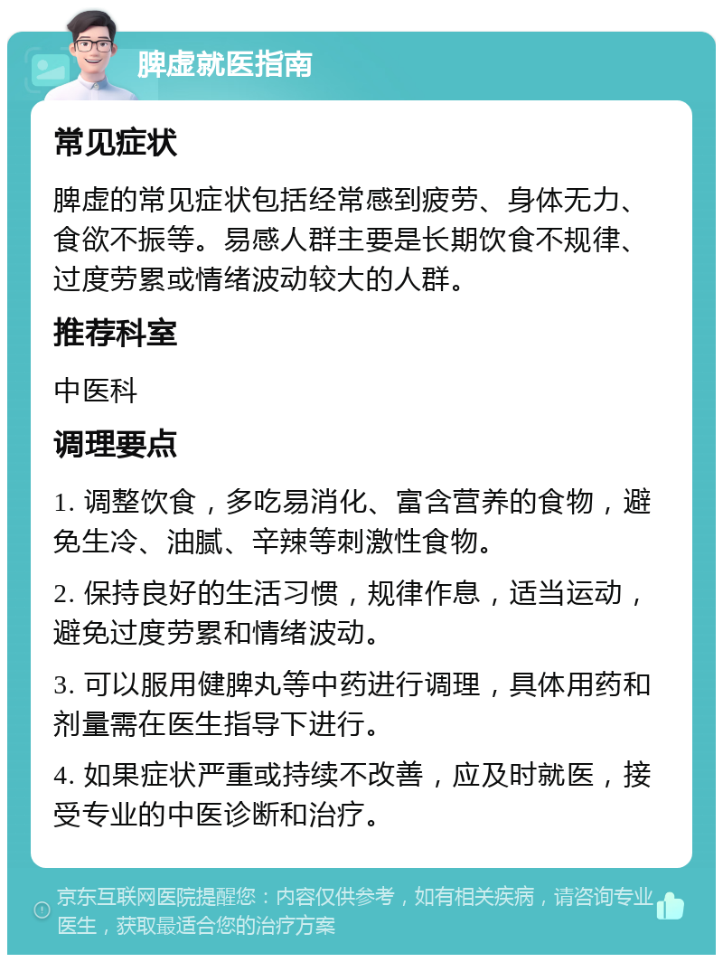 脾虚就医指南 常见症状 脾虚的常见症状包括经常感到疲劳、身体无力、食欲不振等。易感人群主要是长期饮食不规律、过度劳累或情绪波动较大的人群。 推荐科室 中医科 调理要点 1. 调整饮食，多吃易消化、富含营养的食物，避免生冷、油腻、辛辣等刺激性食物。 2. 保持良好的生活习惯，规律作息，适当运动，避免过度劳累和情绪波动。 3. 可以服用健脾丸等中药进行调理，具体用药和剂量需在医生指导下进行。 4. 如果症状严重或持续不改善，应及时就医，接受专业的中医诊断和治疗。