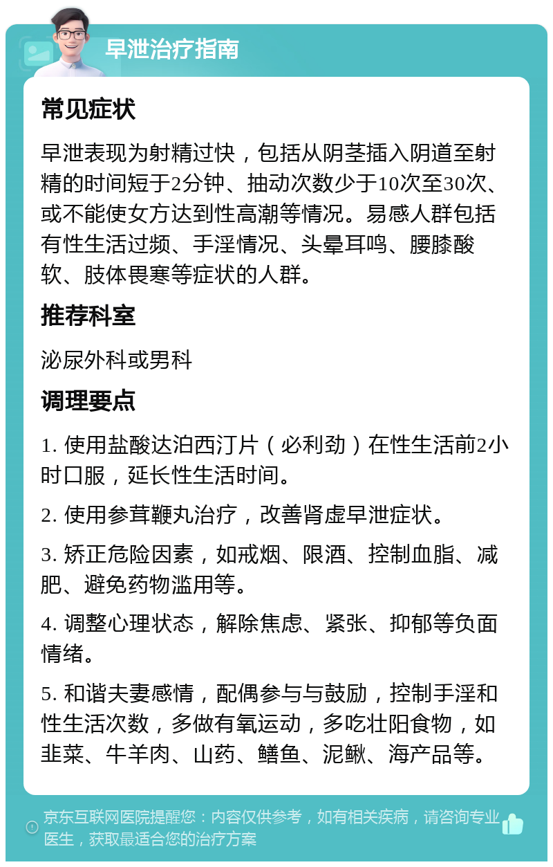 早泄治疗指南 常见症状 早泄表现为射精过快，包括从阴茎插入阴道至射精的时间短于2分钟、抽动次数少于10次至30次、或不能使女方达到性高潮等情况。易感人群包括有性生活过频、手淫情况、头晕耳鸣、腰膝酸软、肢体畏寒等症状的人群。 推荐科室 泌尿外科或男科 调理要点 1. 使用盐酸达泊西汀片（必利劲）在性生活前2小时口服，延长性生活时间。 2. 使用参茸鞭丸治疗，改善肾虚早泄症状。 3. 矫正危险因素，如戒烟、限酒、控制血脂、减肥、避免药物滥用等。 4. 调整心理状态，解除焦虑、紧张、抑郁等负面情绪。 5. 和谐夫妻感情，配偶参与与鼓励，控制手淫和性生活次数，多做有氧运动，多吃壮阳食物，如韭菜、牛羊肉、山药、鳝鱼、泥鳅、海产品等。