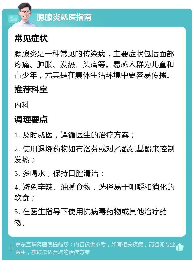 腮腺炎就医指南 常见症状 腮腺炎是一种常见的传染病，主要症状包括面部疼痛、肿胀、发热、头痛等。易感人群为儿童和青少年，尤其是在集体生活环境中更容易传播。 推荐科室 内科 调理要点 1. 及时就医，遵循医生的治疗方案； 2. 使用退烧药物如布洛芬或对乙酰氨基酚来控制发热； 3. 多喝水，保持口腔清洁； 4. 避免辛辣、油腻食物，选择易于咀嚼和消化的软食； 5. 在医生指导下使用抗病毒药物或其他治疗药物。