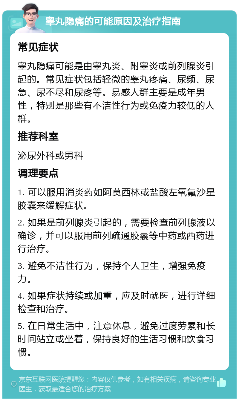 睾丸隐痛的可能原因及治疗指南 常见症状 睾丸隐痛可能是由睾丸炎、附睾炎或前列腺炎引起的。常见症状包括轻微的睾丸疼痛、尿频、尿急、尿不尽和尿疼等。易感人群主要是成年男性，特别是那些有不洁性行为或免疫力较低的人群。 推荐科室 泌尿外科或男科 调理要点 1. 可以服用消炎药如阿莫西林或盐酸左氧氟沙星胶囊来缓解症状。 2. 如果是前列腺炎引起的，需要检查前列腺液以确诊，并可以服用前列疏通胶囊等中药或西药进行治疗。 3. 避免不洁性行为，保持个人卫生，增强免疫力。 4. 如果症状持续或加重，应及时就医，进行详细检查和治疗。 5. 在日常生活中，注意休息，避免过度劳累和长时间站立或坐着，保持良好的生活习惯和饮食习惯。