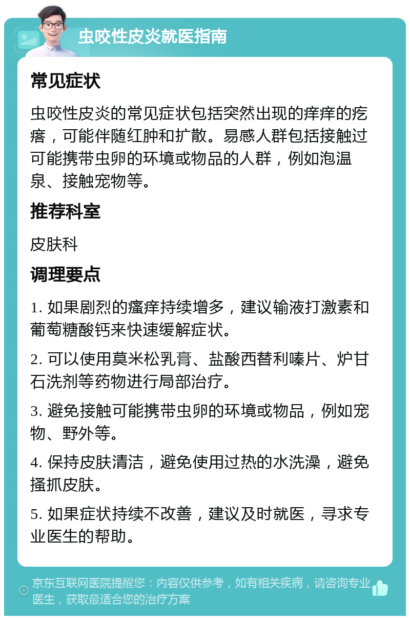 虫咬性皮炎就医指南 常见症状 虫咬性皮炎的常见症状包括突然出现的痒痒的疙瘩，可能伴随红肿和扩散。易感人群包括接触过可能携带虫卵的环境或物品的人群，例如泡温泉、接触宠物等。 推荐科室 皮肤科 调理要点 1. 如果剧烈的瘙痒持续增多，建议输液打激素和葡萄糖酸钙来快速缓解症状。 2. 可以使用莫米松乳膏、盐酸西替利嗪片、炉甘石洗剂等药物进行局部治疗。 3. 避免接触可能携带虫卵的环境或物品，例如宠物、野外等。 4. 保持皮肤清洁，避免使用过热的水洗澡，避免搔抓皮肤。 5. 如果症状持续不改善，建议及时就医，寻求专业医生的帮助。