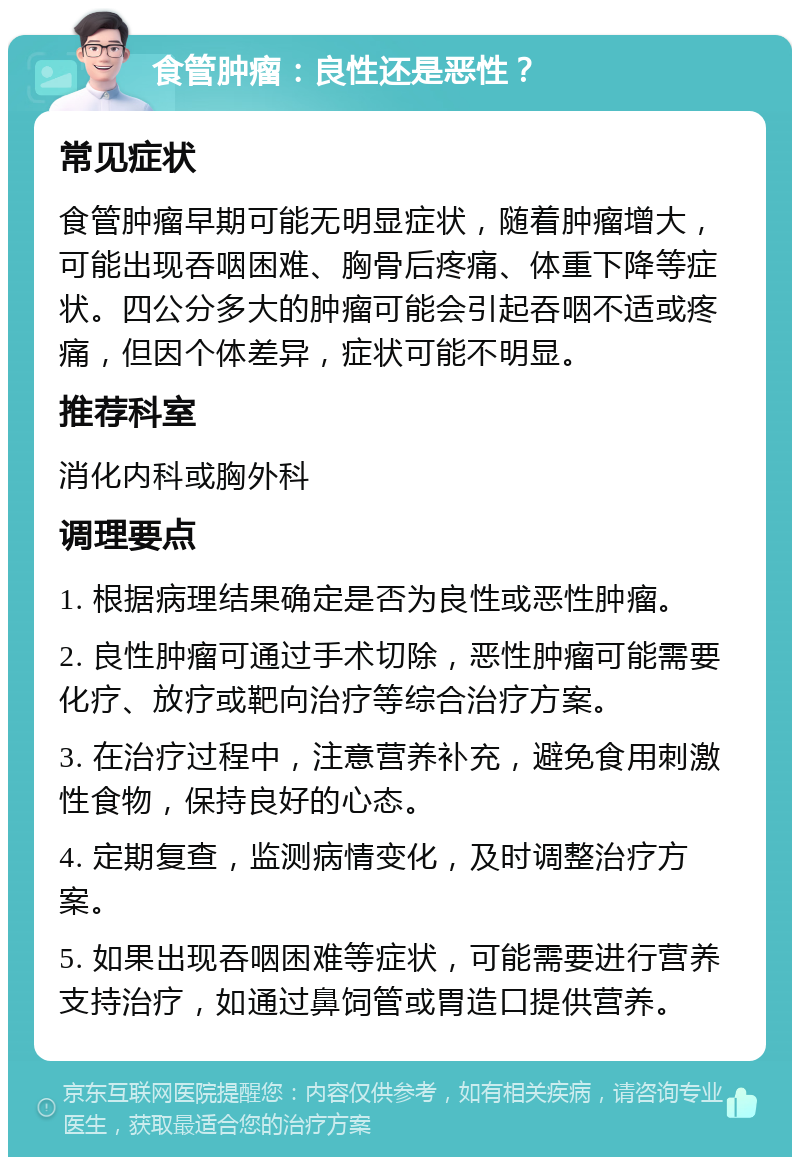 食管肿瘤：良性还是恶性？ 常见症状 食管肿瘤早期可能无明显症状，随着肿瘤增大，可能出现吞咽困难、胸骨后疼痛、体重下降等症状。四公分多大的肿瘤可能会引起吞咽不适或疼痛，但因个体差异，症状可能不明显。 推荐科室 消化内科或胸外科 调理要点 1. 根据病理结果确定是否为良性或恶性肿瘤。 2. 良性肿瘤可通过手术切除，恶性肿瘤可能需要化疗、放疗或靶向治疗等综合治疗方案。 3. 在治疗过程中，注意营养补充，避免食用刺激性食物，保持良好的心态。 4. 定期复查，监测病情变化，及时调整治疗方案。 5. 如果出现吞咽困难等症状，可能需要进行营养支持治疗，如通过鼻饲管或胃造口提供营养。