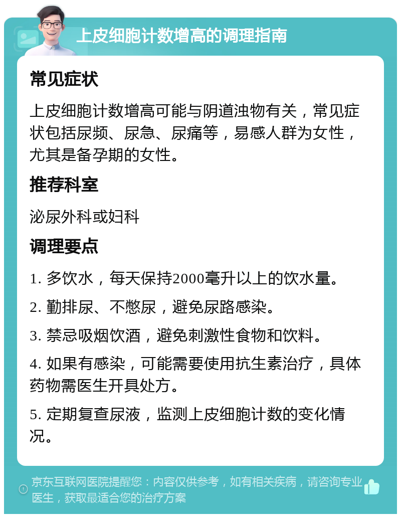 上皮细胞计数增高的调理指南 常见症状 上皮细胞计数增高可能与阴道浊物有关，常见症状包括尿频、尿急、尿痛等，易感人群为女性，尤其是备孕期的女性。 推荐科室 泌尿外科或妇科 调理要点 1. 多饮水，每天保持2000毫升以上的饮水量。 2. 勤排尿、不憋尿，避免尿路感染。 3. 禁忌吸烟饮酒，避免刺激性食物和饮料。 4. 如果有感染，可能需要使用抗生素治疗，具体药物需医生开具处方。 5. 定期复查尿液，监测上皮细胞计数的变化情况。