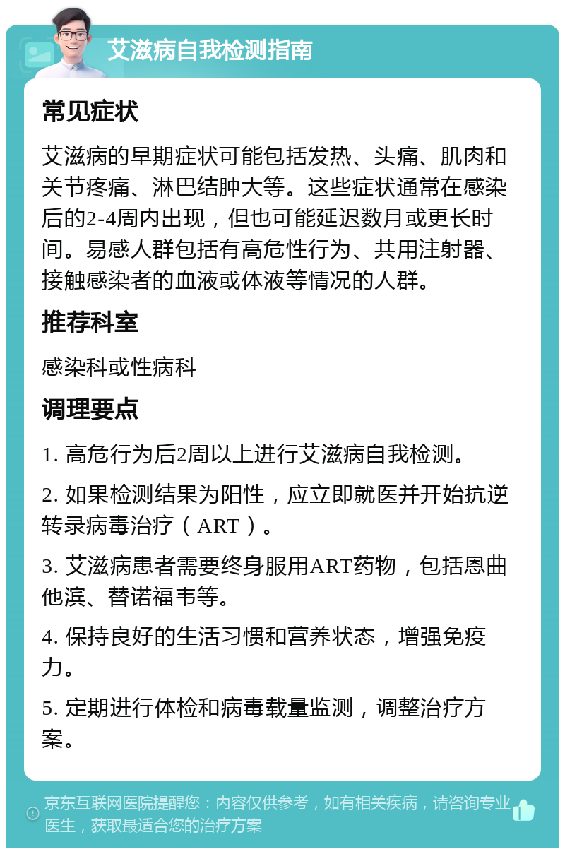 艾滋病自我检测指南 常见症状 艾滋病的早期症状可能包括发热、头痛、肌肉和关节疼痛、淋巴结肿大等。这些症状通常在感染后的2-4周内出现，但也可能延迟数月或更长时间。易感人群包括有高危性行为、共用注射器、接触感染者的血液或体液等情况的人群。 推荐科室 感染科或性病科 调理要点 1. 高危行为后2周以上进行艾滋病自我检测。 2. 如果检测结果为阳性，应立即就医并开始抗逆转录病毒治疗（ART）。 3. 艾滋病患者需要终身服用ART药物，包括恩曲他滨、替诺福韦等。 4. 保持良好的生活习惯和营养状态，增强免疫力。 5. 定期进行体检和病毒载量监测，调整治疗方案。