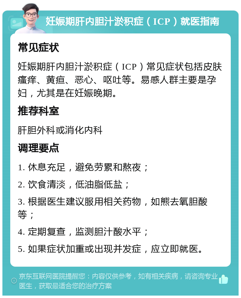 妊娠期肝内胆汁淤积症（ICP）就医指南 常见症状 妊娠期肝内胆汁淤积症（ICP）常见症状包括皮肤瘙痒、黄疸、恶心、呕吐等。易感人群主要是孕妇，尤其是在妊娠晚期。 推荐科室 肝胆外科或消化内科 调理要点 1. 休息充足，避免劳累和熬夜； 2. 饮食清淡，低油脂低盐； 3. 根据医生建议服用相关药物，如熊去氧胆酸等； 4. 定期复查，监测胆汁酸水平； 5. 如果症状加重或出现并发症，应立即就医。