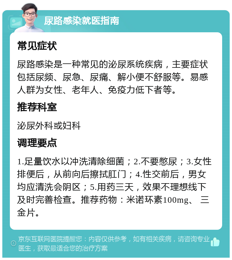 尿路感染就医指南 常见症状 尿路感染是一种常见的泌尿系统疾病，主要症状包括尿频、尿急、尿痛、解小便不舒服等。易感人群为女性、老年人、免疫力低下者等。 推荐科室 泌尿外科或妇科 调理要点 1.足量饮水以冲洗清除细菌；2.不要憋尿；3.女性排便后，从前向后擦拭肛门；4.性交前后，男女均应清洗会阴区；5.用药三天，效果不理想线下及时完善检查。推荐药物：米诺环素100mg、 三金片。