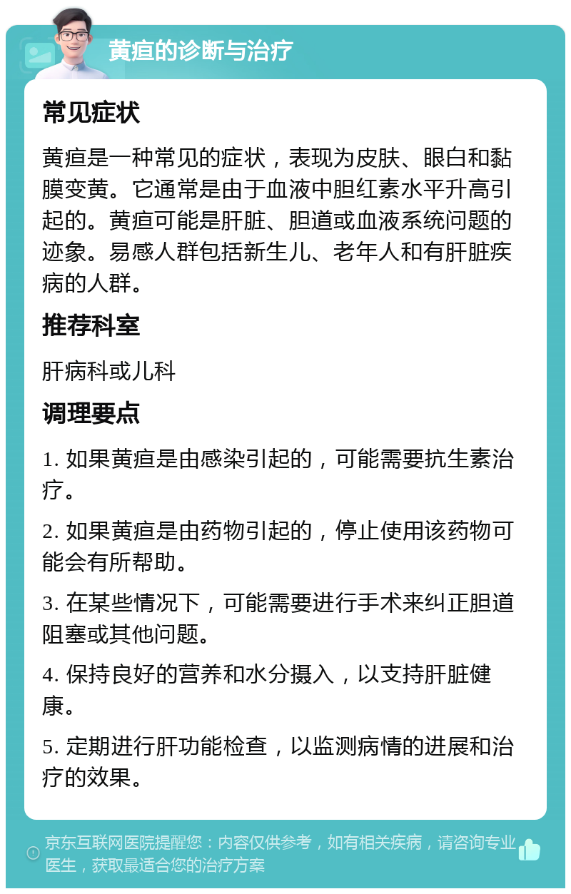 黄疸的诊断与治疗 常见症状 黄疸是一种常见的症状，表现为皮肤、眼白和黏膜变黄。它通常是由于血液中胆红素水平升高引起的。黄疸可能是肝脏、胆道或血液系统问题的迹象。易感人群包括新生儿、老年人和有肝脏疾病的人群。 推荐科室 肝病科或儿科 调理要点 1. 如果黄疸是由感染引起的，可能需要抗生素治疗。 2. 如果黄疸是由药物引起的，停止使用该药物可能会有所帮助。 3. 在某些情况下，可能需要进行手术来纠正胆道阻塞或其他问题。 4. 保持良好的营养和水分摄入，以支持肝脏健康。 5. 定期进行肝功能检查，以监测病情的进展和治疗的效果。