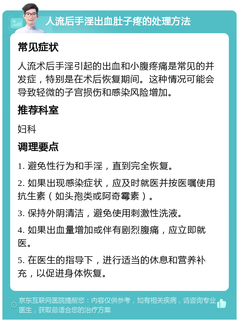 人流后手淫出血肚子疼的处理方法 常见症状 人流术后手淫引起的出血和小腹疼痛是常见的并发症，特别是在术后恢复期间。这种情况可能会导致轻微的子宫损伤和感染风险增加。 推荐科室 妇科 调理要点 1. 避免性行为和手淫，直到完全恢复。 2. 如果出现感染症状，应及时就医并按医嘱使用抗生素（如头孢类或阿奇霉素）。 3. 保持外阴清洁，避免使用刺激性洗液。 4. 如果出血量增加或伴有剧烈腹痛，应立即就医。 5. 在医生的指导下，进行适当的休息和营养补充，以促进身体恢复。