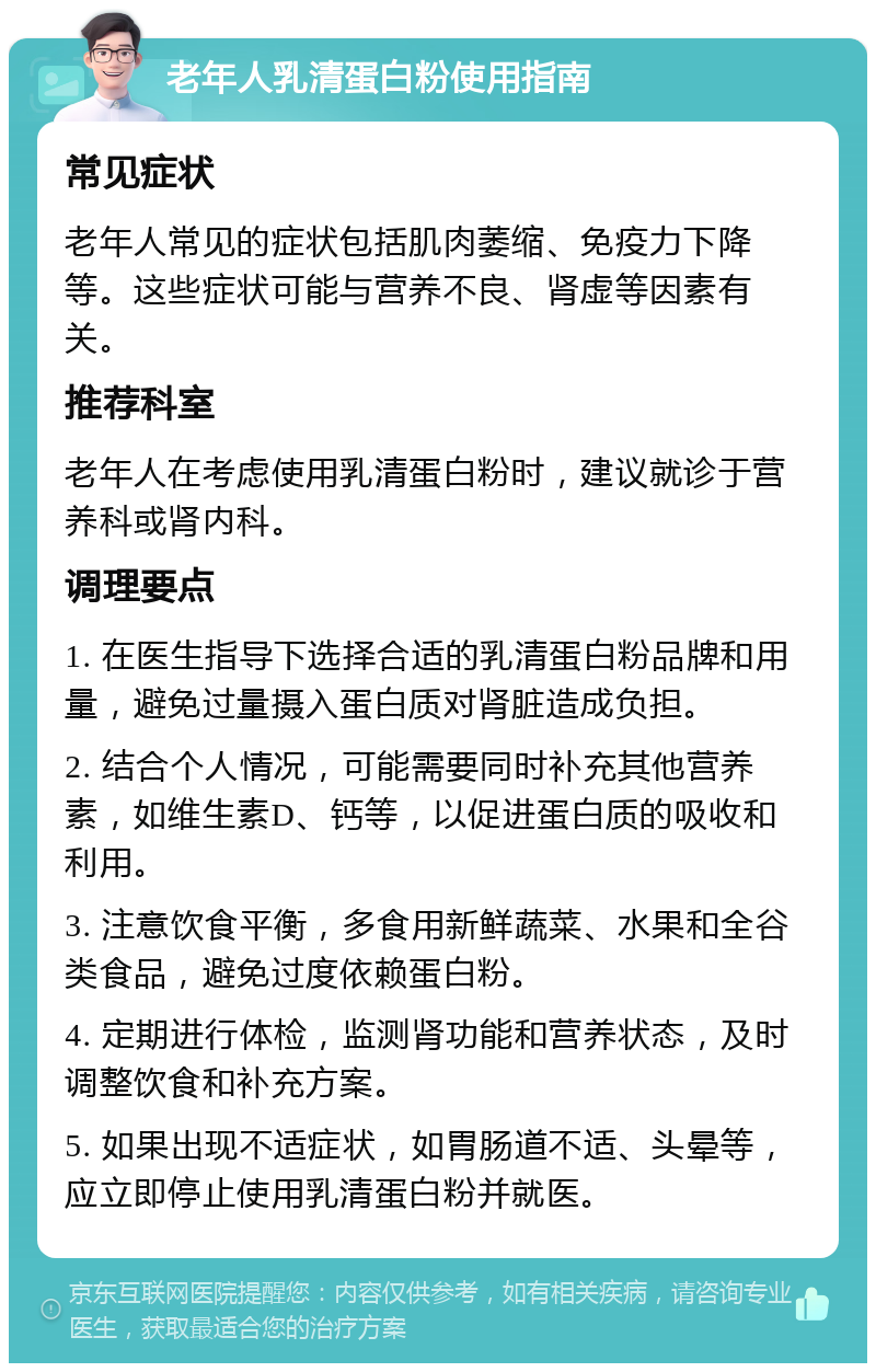 老年人乳清蛋白粉使用指南 常见症状 老年人常见的症状包括肌肉萎缩、免疫力下降等。这些症状可能与营养不良、肾虚等因素有关。 推荐科室 老年人在考虑使用乳清蛋白粉时，建议就诊于营养科或肾内科。 调理要点 1. 在医生指导下选择合适的乳清蛋白粉品牌和用量，避免过量摄入蛋白质对肾脏造成负担。 2. 结合个人情况，可能需要同时补充其他营养素，如维生素D、钙等，以促进蛋白质的吸收和利用。 3. 注意饮食平衡，多食用新鲜蔬菜、水果和全谷类食品，避免过度依赖蛋白粉。 4. 定期进行体检，监测肾功能和营养状态，及时调整饮食和补充方案。 5. 如果出现不适症状，如胃肠道不适、头晕等，应立即停止使用乳清蛋白粉并就医。