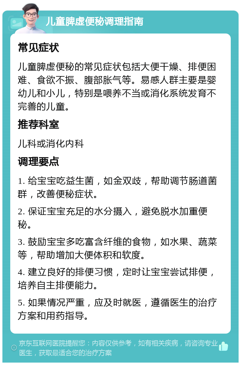 儿童脾虚便秘调理指南 常见症状 儿童脾虚便秘的常见症状包括大便干燥、排便困难、食欲不振、腹部胀气等。易感人群主要是婴幼儿和小儿，特别是喂养不当或消化系统发育不完善的儿童。 推荐科室 儿科或消化内科 调理要点 1. 给宝宝吃益生菌，如金双歧，帮助调节肠道菌群，改善便秘症状。 2. 保证宝宝充足的水分摄入，避免脱水加重便秘。 3. 鼓励宝宝多吃富含纤维的食物，如水果、蔬菜等，帮助增加大便体积和软度。 4. 建立良好的排便习惯，定时让宝宝尝试排便，培养自主排便能力。 5. 如果情况严重，应及时就医，遵循医生的治疗方案和用药指导。