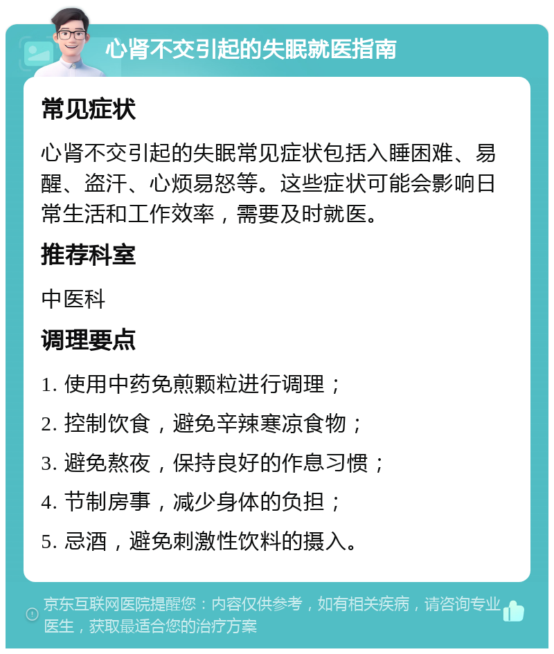 心肾不交引起的失眠就医指南 常见症状 心肾不交引起的失眠常见症状包括入睡困难、易醒、盗汗、心烦易怒等。这些症状可能会影响日常生活和工作效率，需要及时就医。 推荐科室 中医科 调理要点 1. 使用中药免煎颗粒进行调理； 2. 控制饮食，避免辛辣寒凉食物； 3. 避免熬夜，保持良好的作息习惯； 4. 节制房事，减少身体的负担； 5. 忌酒，避免刺激性饮料的摄入。