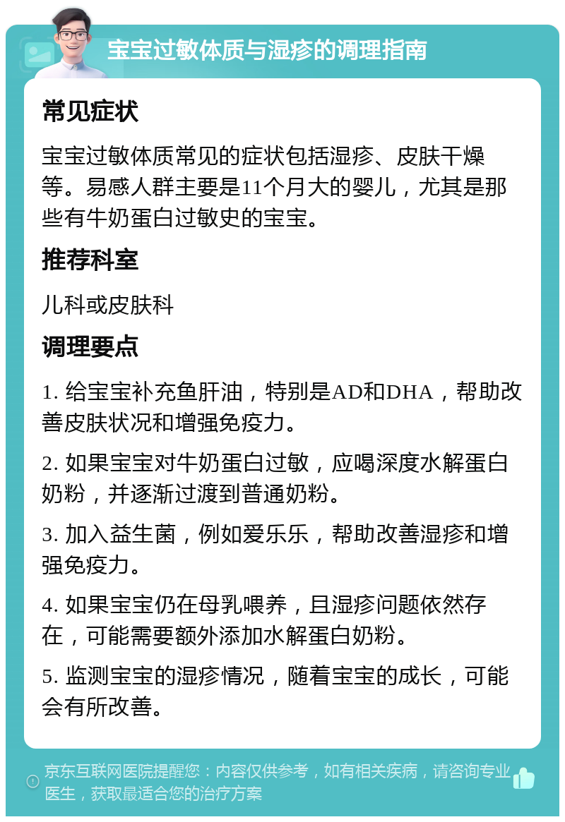 宝宝过敏体质与湿疹的调理指南 常见症状 宝宝过敏体质常见的症状包括湿疹、皮肤干燥等。易感人群主要是11个月大的婴儿，尤其是那些有牛奶蛋白过敏史的宝宝。 推荐科室 儿科或皮肤科 调理要点 1. 给宝宝补充鱼肝油，特别是AD和DHA，帮助改善皮肤状况和增强免疫力。 2. 如果宝宝对牛奶蛋白过敏，应喝深度水解蛋白奶粉，并逐渐过渡到普通奶粉。 3. 加入益生菌，例如爱乐乐，帮助改善湿疹和增强免疫力。 4. 如果宝宝仍在母乳喂养，且湿疹问题依然存在，可能需要额外添加水解蛋白奶粉。 5. 监测宝宝的湿疹情况，随着宝宝的成长，可能会有所改善。