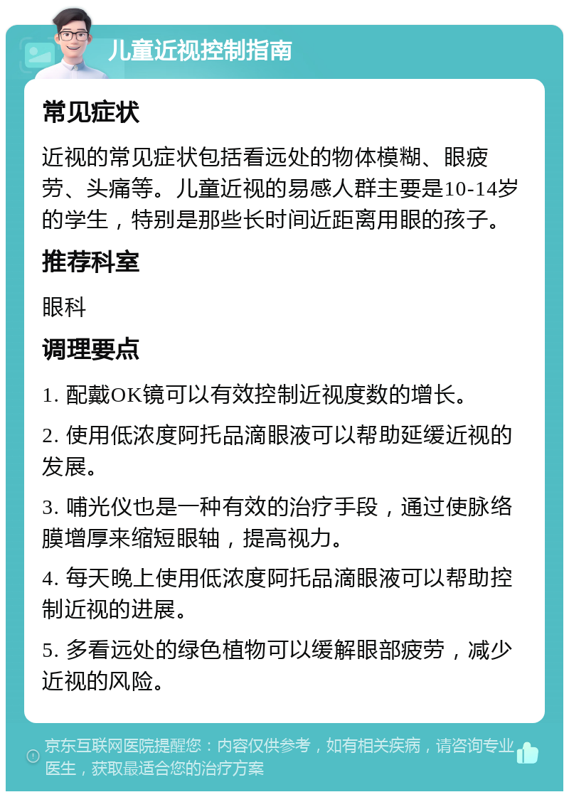 儿童近视控制指南 常见症状 近视的常见症状包括看远处的物体模糊、眼疲劳、头痛等。儿童近视的易感人群主要是10-14岁的学生，特别是那些长时间近距离用眼的孩子。 推荐科室 眼科 调理要点 1. 配戴OK镜可以有效控制近视度数的增长。 2. 使用低浓度阿托品滴眼液可以帮助延缓近视的发展。 3. 哺光仪也是一种有效的治疗手段，通过使脉络膜增厚来缩短眼轴，提高视力。 4. 每天晚上使用低浓度阿托品滴眼液可以帮助控制近视的进展。 5. 多看远处的绿色植物可以缓解眼部疲劳，减少近视的风险。