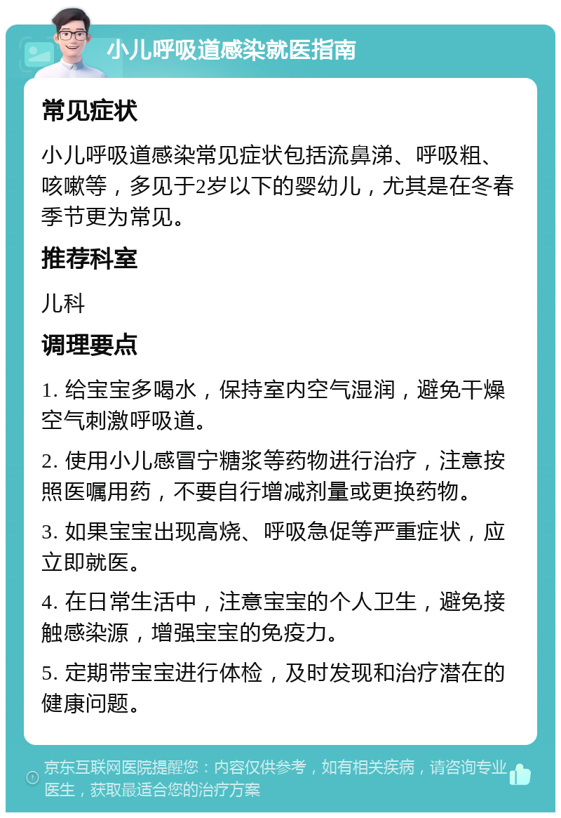 小儿呼吸道感染就医指南 常见症状 小儿呼吸道感染常见症状包括流鼻涕、呼吸粗、咳嗽等，多见于2岁以下的婴幼儿，尤其是在冬春季节更为常见。 推荐科室 儿科 调理要点 1. 给宝宝多喝水，保持室内空气湿润，避免干燥空气刺激呼吸道。 2. 使用小儿感冒宁糖浆等药物进行治疗，注意按照医嘱用药，不要自行增减剂量或更换药物。 3. 如果宝宝出现高烧、呼吸急促等严重症状，应立即就医。 4. 在日常生活中，注意宝宝的个人卫生，避免接触感染源，增强宝宝的免疫力。 5. 定期带宝宝进行体检，及时发现和治疗潜在的健康问题。