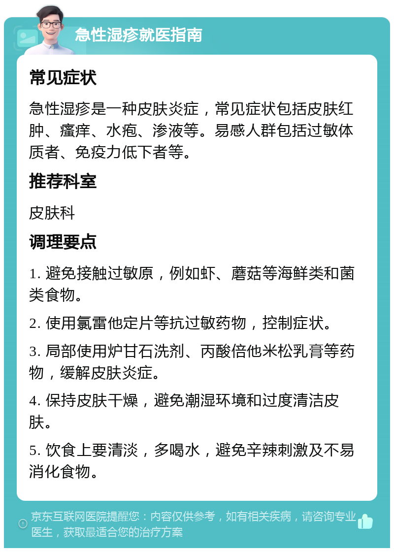 急性湿疹就医指南 常见症状 急性湿疹是一种皮肤炎症，常见症状包括皮肤红肿、瘙痒、水疱、渗液等。易感人群包括过敏体质者、免疫力低下者等。 推荐科室 皮肤科 调理要点 1. 避免接触过敏原，例如虾、蘑菇等海鲜类和菌类食物。 2. 使用氯雷他定片等抗过敏药物，控制症状。 3. 局部使用炉甘石洗剂、丙酸倍他米松乳膏等药物，缓解皮肤炎症。 4. 保持皮肤干燥，避免潮湿环境和过度清洁皮肤。 5. 饮食上要清淡，多喝水，避免辛辣刺激及不易消化食物。