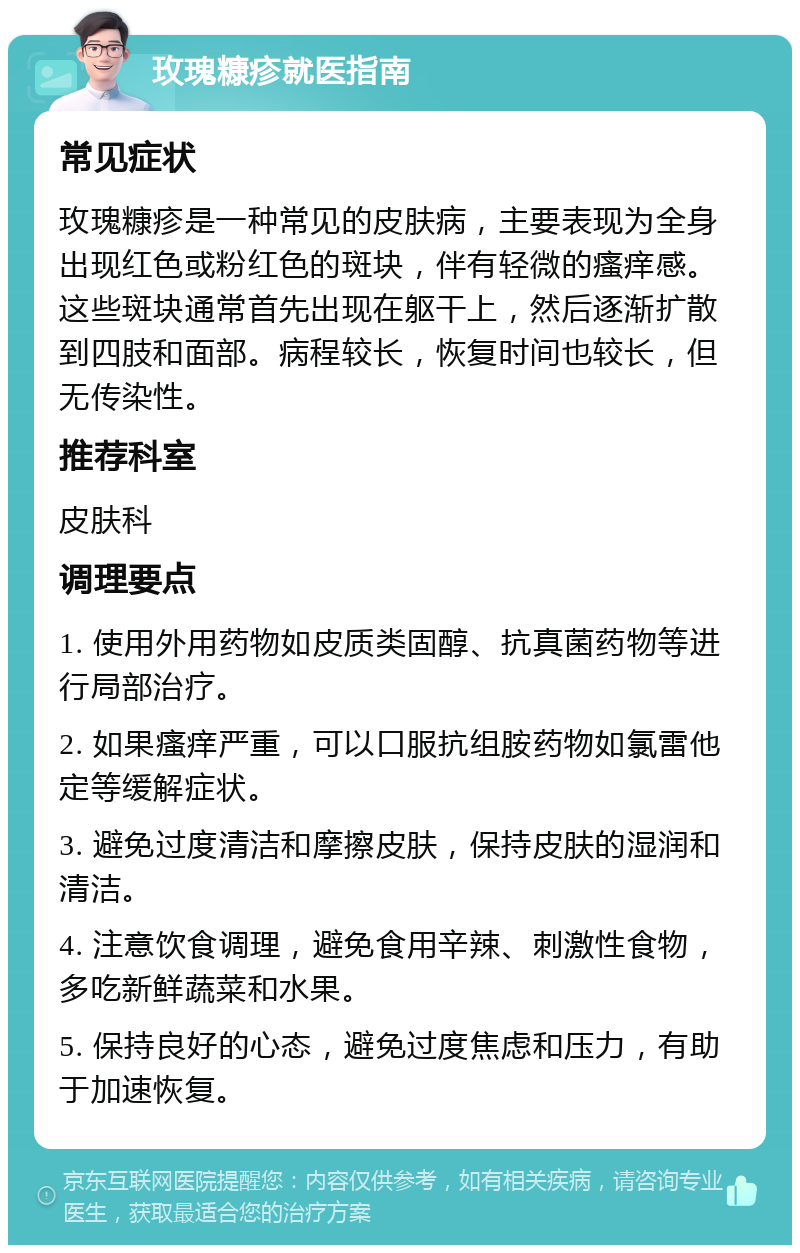 玫瑰糠疹就医指南 常见症状 玫瑰糠疹是一种常见的皮肤病，主要表现为全身出现红色或粉红色的斑块，伴有轻微的瘙痒感。这些斑块通常首先出现在躯干上，然后逐渐扩散到四肢和面部。病程较长，恢复时间也较长，但无传染性。 推荐科室 皮肤科 调理要点 1. 使用外用药物如皮质类固醇、抗真菌药物等进行局部治疗。 2. 如果瘙痒严重，可以口服抗组胺药物如氯雷他定等缓解症状。 3. 避免过度清洁和摩擦皮肤，保持皮肤的湿润和清洁。 4. 注意饮食调理，避免食用辛辣、刺激性食物，多吃新鲜蔬菜和水果。 5. 保持良好的心态，避免过度焦虑和压力，有助于加速恢复。