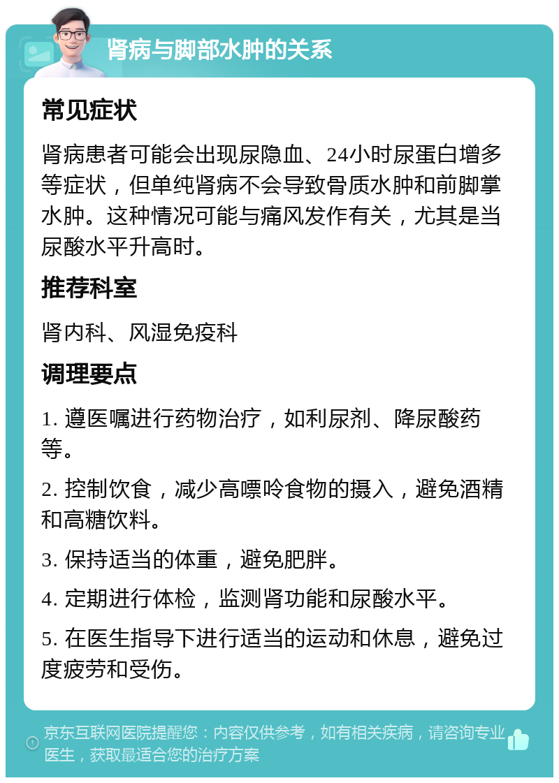 肾病与脚部水肿的关系 常见症状 肾病患者可能会出现尿隐血、24小时尿蛋白增多等症状，但单纯肾病不会导致骨质水肿和前脚掌水肿。这种情况可能与痛风发作有关，尤其是当尿酸水平升高时。 推荐科室 肾内科、风湿免疫科 调理要点 1. 遵医嘱进行药物治疗，如利尿剂、降尿酸药等。 2. 控制饮食，减少高嘌呤食物的摄入，避免酒精和高糖饮料。 3. 保持适当的体重，避免肥胖。 4. 定期进行体检，监测肾功能和尿酸水平。 5. 在医生指导下进行适当的运动和休息，避免过度疲劳和受伤。