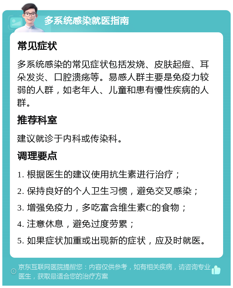 多系统感染就医指南 常见症状 多系统感染的常见症状包括发烧、皮肤起痘、耳朵发炎、口腔溃疡等。易感人群主要是免疫力较弱的人群，如老年人、儿童和患有慢性疾病的人群。 推荐科室 建议就诊于内科或传染科。 调理要点 1. 根据医生的建议使用抗生素进行治疗； 2. 保持良好的个人卫生习惯，避免交叉感染； 3. 增强免疫力，多吃富含维生素C的食物； 4. 注意休息，避免过度劳累； 5. 如果症状加重或出现新的症状，应及时就医。