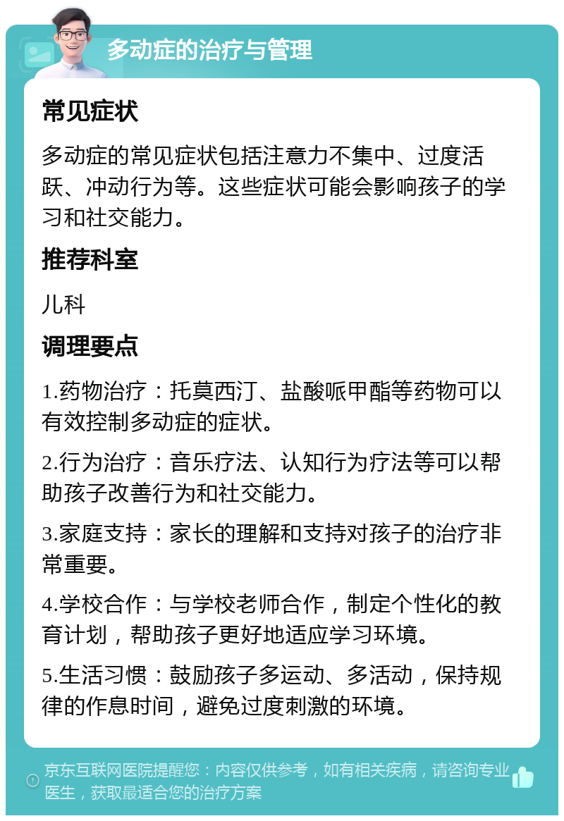 多动症的治疗与管理 常见症状 多动症的常见症状包括注意力不集中、过度活跃、冲动行为等。这些症状可能会影响孩子的学习和社交能力。 推荐科室 儿科 调理要点 1.药物治疗：托莫西汀、盐酸哌甲酯等药物可以有效控制多动症的症状。 2.行为治疗：音乐疗法、认知行为疗法等可以帮助孩子改善行为和社交能力。 3.家庭支持：家长的理解和支持对孩子的治疗非常重要。 4.学校合作：与学校老师合作，制定个性化的教育计划，帮助孩子更好地适应学习环境。 5.生活习惯：鼓励孩子多运动、多活动，保持规律的作息时间，避免过度刺激的环境。