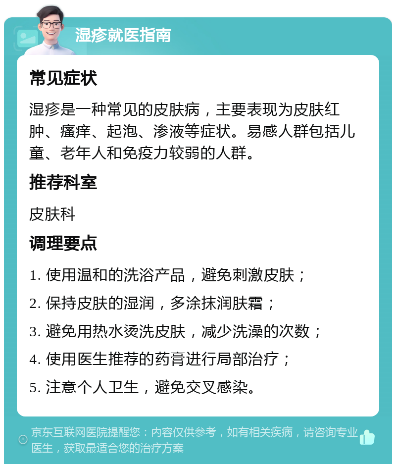 湿疹就医指南 常见症状 湿疹是一种常见的皮肤病，主要表现为皮肤红肿、瘙痒、起泡、渗液等症状。易感人群包括儿童、老年人和免疫力较弱的人群。 推荐科室 皮肤科 调理要点 1. 使用温和的洗浴产品，避免刺激皮肤； 2. 保持皮肤的湿润，多涂抹润肤霜； 3. 避免用热水烫洗皮肤，减少洗澡的次数； 4. 使用医生推荐的药膏进行局部治疗； 5. 注意个人卫生，避免交叉感染。