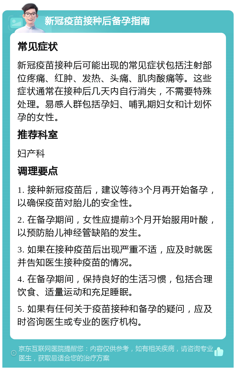 新冠疫苗接种后备孕指南 常见症状 新冠疫苗接种后可能出现的常见症状包括注射部位疼痛、红肿、发热、头痛、肌肉酸痛等。这些症状通常在接种后几天内自行消失，不需要特殊处理。易感人群包括孕妇、哺乳期妇女和计划怀孕的女性。 推荐科室 妇产科 调理要点 1. 接种新冠疫苗后，建议等待3个月再开始备孕，以确保疫苗对胎儿的安全性。 2. 在备孕期间，女性应提前3个月开始服用叶酸，以预防胎儿神经管缺陷的发生。 3. 如果在接种疫苗后出现严重不适，应及时就医并告知医生接种疫苗的情况。 4. 在备孕期间，保持良好的生活习惯，包括合理饮食、适量运动和充足睡眠。 5. 如果有任何关于疫苗接种和备孕的疑问，应及时咨询医生或专业的医疗机构。