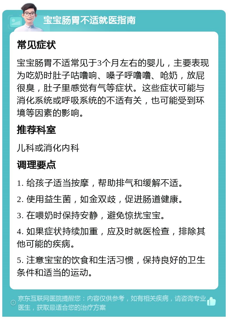 宝宝肠胃不适就医指南 常见症状 宝宝肠胃不适常见于3个月左右的婴儿，主要表现为吃奶时肚子咕噜响、嗓子呼噜噜、呛奶，放屁很臭，肚子里感觉有气等症状。这些症状可能与消化系统或呼吸系统的不适有关，也可能受到环境等因素的影响。 推荐科室 儿科或消化内科 调理要点 1. 给孩子适当按摩，帮助排气和缓解不适。 2. 使用益生菌，如金双歧，促进肠道健康。 3. 在喂奶时保持安静，避免惊扰宝宝。 4. 如果症状持续加重，应及时就医检查，排除其他可能的疾病。 5. 注意宝宝的饮食和生活习惯，保持良好的卫生条件和适当的运动。