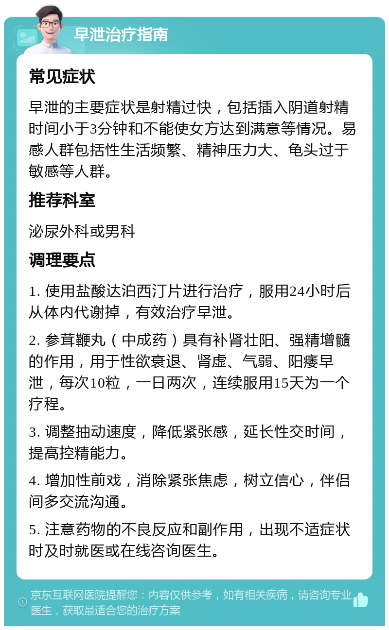 早泄治疗指南 常见症状 早泄的主要症状是射精过快，包括插入阴道射精时间小于3分钟和不能使女方达到满意等情况。易感人群包括性生活频繁、精神压力大、龟头过于敏感等人群。 推荐科室 泌尿外科或男科 调理要点 1. 使用盐酸达泊西汀片进行治疗，服用24小时后从体内代谢掉，有效治疗早泄。 2. 参茸鞭丸（中成药）具有补肾壮阳、强精增髓的作用，用于性欲衰退、肾虚、气弱、阳痿早泄，每次10粒，一日两次，连续服用15天为一个疗程。 3. 调整抽动速度，降低紧张感，延长性交时间，提高控精能力。 4. 增加性前戏，消除紧张焦虑，树立信心，伴侣间多交流沟通。 5. 注意药物的不良反应和副作用，出现不适症状时及时就医或在线咨询医生。