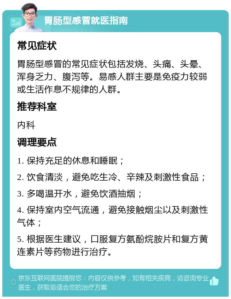 胃肠型感冒就医指南 常见症状 胃肠型感冒的常见症状包括发烧、头痛、头晕、浑身乏力、腹泻等。易感人群主要是免疫力较弱或生活作息不规律的人群。 推荐科室 内科 调理要点 1. 保持充足的休息和睡眠； 2. 饮食清淡，避免吃生冷、辛辣及刺激性食品； 3. 多喝温开水，避免饮酒抽烟； 4. 保持室内空气流通，避免接触烟尘以及刺激性气体； 5. 根据医生建议，口服复方氨酚烷胺片和复方黄连素片等药物进行治疗。